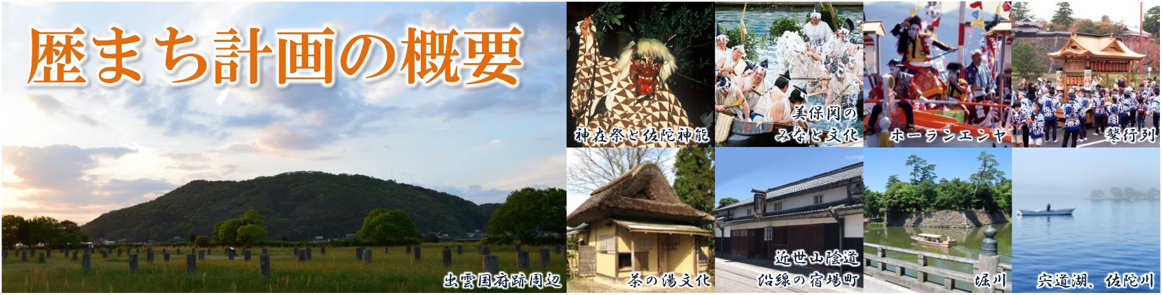 歴まち計画の概要(出雲国府跡周辺の写真、神在祭と佐陀真能 赤鬼の面を被った人物の写真、美保関のみなと文化 諸手船神事の写真、ホーランエンヤ 船神事の様子の写真、鼕行列 神輿を担ぐ祭りの写真、茶の湯文化 かやぶき屋根の建物の写真、近世山陰道沿線の宿場町 歴史ある町並みの写真、堀川 お堀の中を進む船の写真、宍道湖、佐陀川 宍道湖に浮かぶ船の写真)
