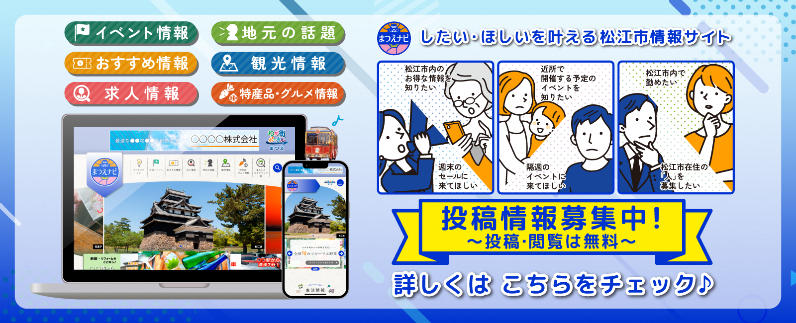 イベント情報 おすすめ情報 求人情報地元の話題 観光情報 特産品・グルメ情報 まつえナビ したい・ほしいを叶える松江市情報サイト松江市内のお得な情報を知りたい 週末のセールに来てほしい 近所で開催する予定のイベントイベントを知りたい 隔週のイベントに来てほしい 松江市内で勤めたい 松江市在住の「人」を募集したい 投稿情報募集中！投稿・閲覧が無料 詳しくはこちらをチェック