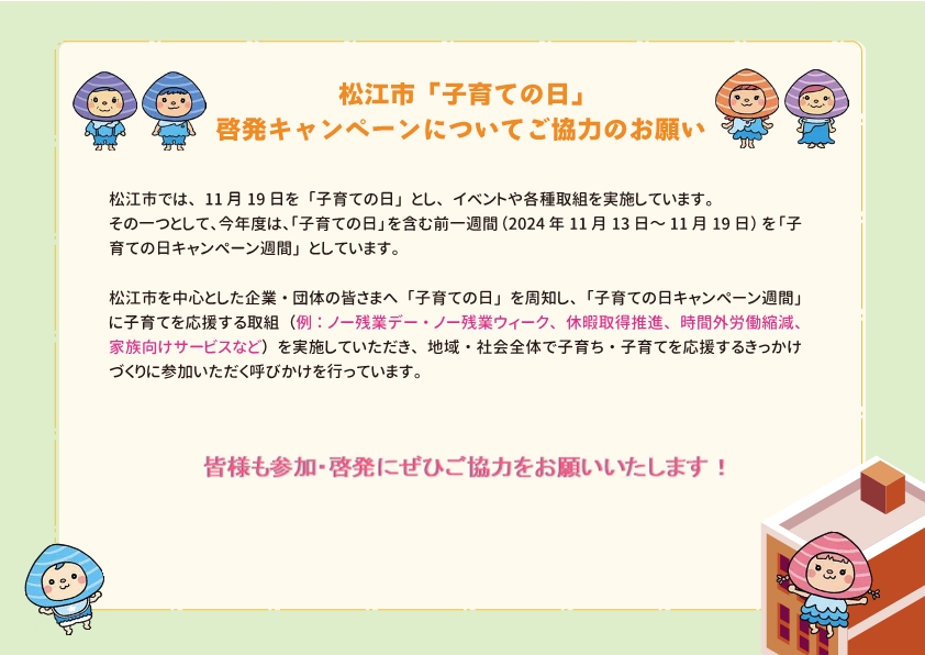 松江市「子育ての日」啓発キャンペーンについてご協力のお願い。松江市では11月19日を子育ての日としてイベントや各種取り組みを実施しています。今年度は11月13日～19日を子育ての日キャンペーン週間としています。ノー残業デー等子育ての日キャンペーン週間に子育てを応援する取組へのご協力をお願いします。