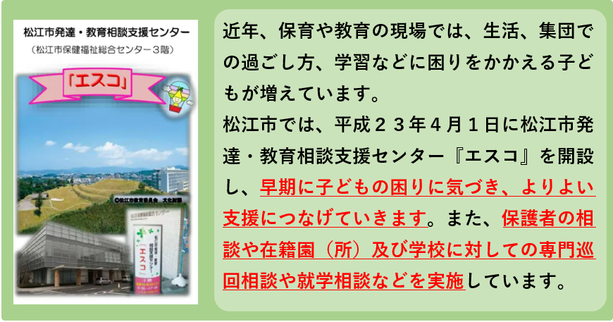 近年、保育や教育の現場では、生活、集団での過ごし方、学習などに困りをかかえる子どもが増えています。 松江市では、平成23年4月1日に松江市発達・教育相談支援センター『エスコ』を開設し、早期に子どもの困りに気づき、よりよい支援につなげていきます。また、保護者の相談や在籍園（所）及び学校に対しての専門巡回相談や就学相談などを実施しています。