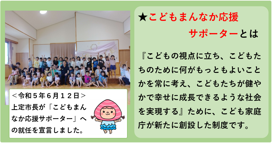 こどもまんなか応援サポーターとは,こどもの視点に立ち、こどもたちのために何がもっともよいことかを常に考え、こどもたちが健やかで幸せに成長できるような社会を実現するために、こども家庭庁が新たに創設した制度です。令和5年6月12日に上定市長がこどもまんなか応援サポーターへの就任を宣言しました。