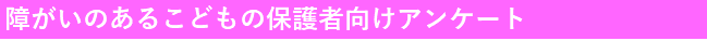 障がいのあるこどもの保護者向けアンケート