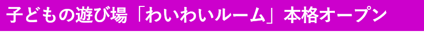 子どもの遊び場わいわいルーム本格オープン