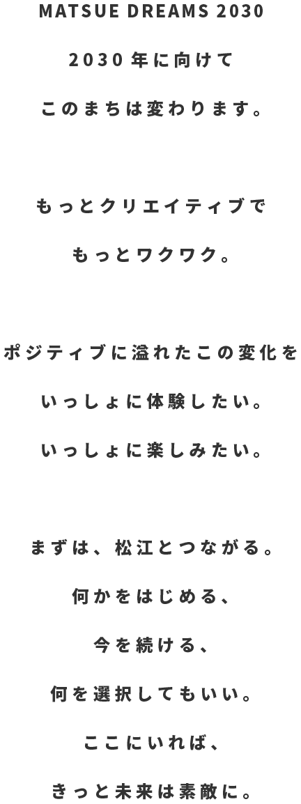 MATSUE DREAMS 2030 2030年に向けてこのまちは変わります。もっとクリエイティブでもっとワクワク。ポジティブに溢れたこの変化をいっしょに体験したい。いっしょに楽しみたい。まずは、松江とつながる。何かをはじめる、今を続ける、何を選択してもいい。ここにいれば、きっと未来は素敵に。